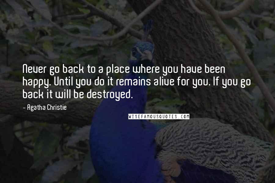 Agatha Christie Quotes: Never go back to a place where you have been happy. Until you do it remains alive for you. If you go back it will be destroyed.