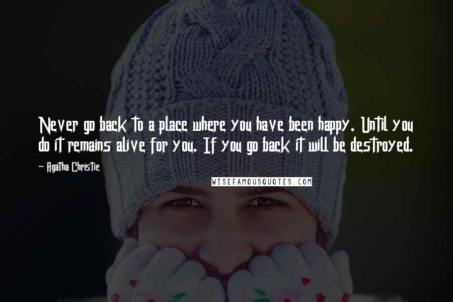 Agatha Christie Quotes: Never go back to a place where you have been happy. Until you do it remains alive for you. If you go back it will be destroyed.