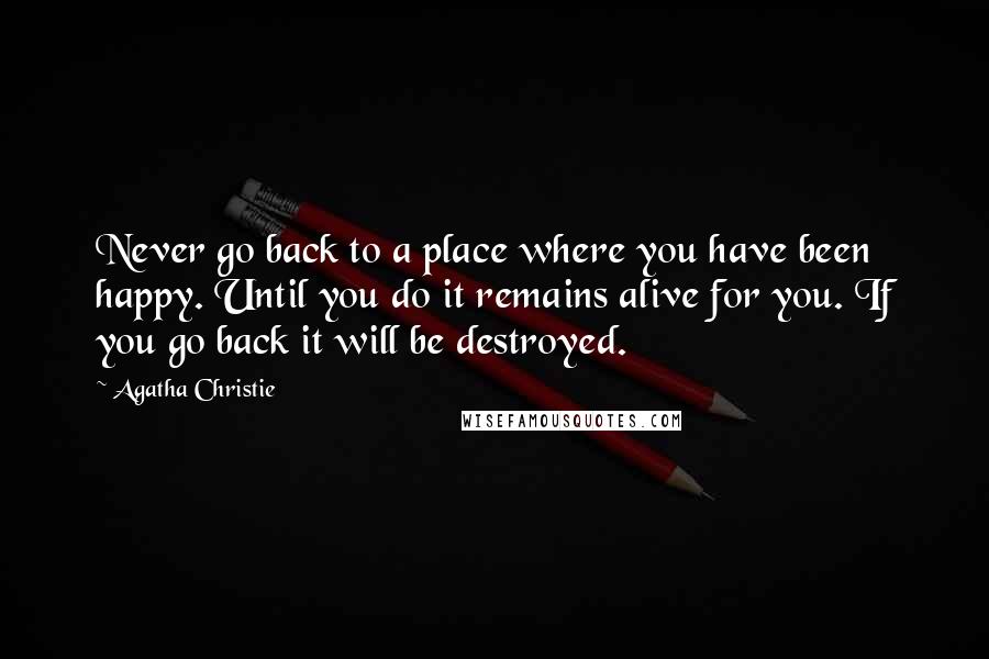 Agatha Christie Quotes: Never go back to a place where you have been happy. Until you do it remains alive for you. If you go back it will be destroyed.