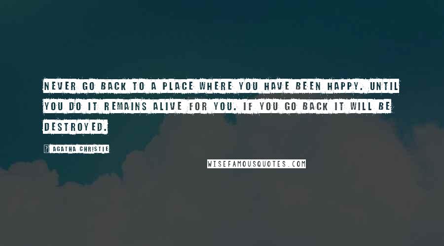 Agatha Christie Quotes: Never go back to a place where you have been happy. Until you do it remains alive for you. If you go back it will be destroyed.