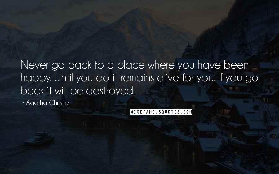 Agatha Christie Quotes: Never go back to a place where you have been happy. Until you do it remains alive for you. If you go back it will be destroyed.