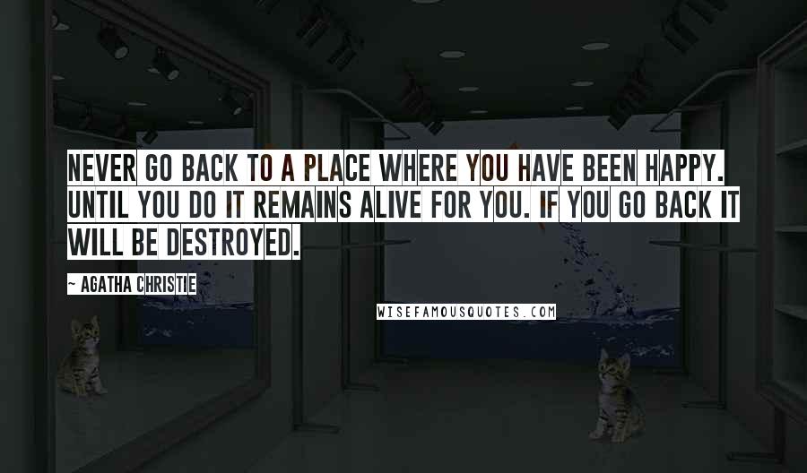 Agatha Christie Quotes: Never go back to a place where you have been happy. Until you do it remains alive for you. If you go back it will be destroyed.