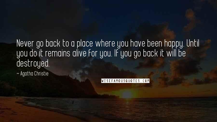 Agatha Christie Quotes: Never go back to a place where you have been happy. Until you do it remains alive for you. If you go back it will be destroyed.