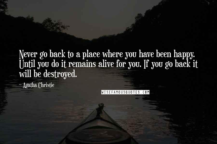 Agatha Christie Quotes: Never go back to a place where you have been happy. Until you do it remains alive for you. If you go back it will be destroyed.