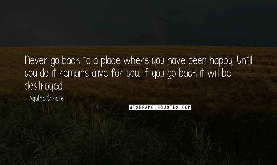 Agatha Christie Quotes: Never go back to a place where you have been happy. Until you do it remains alive for you. If you go back it will be destroyed.