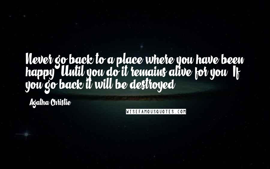 Agatha Christie Quotes: Never go back to a place where you have been happy. Until you do it remains alive for you. If you go back it will be destroyed.