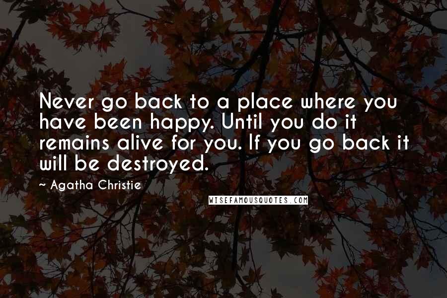 Agatha Christie Quotes: Never go back to a place where you have been happy. Until you do it remains alive for you. If you go back it will be destroyed.