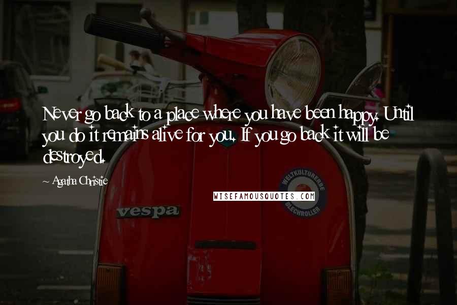 Agatha Christie Quotes: Never go back to a place where you have been happy. Until you do it remains alive for you. If you go back it will be destroyed.