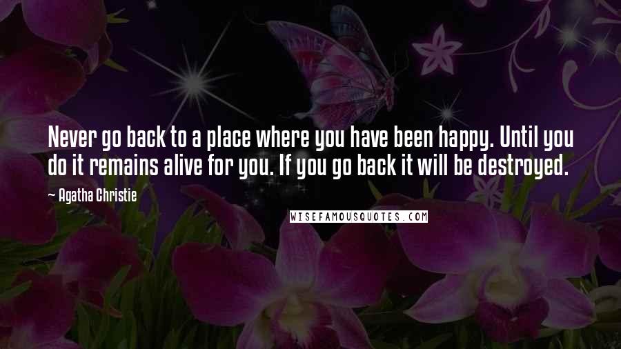 Agatha Christie Quotes: Never go back to a place where you have been happy. Until you do it remains alive for you. If you go back it will be destroyed.