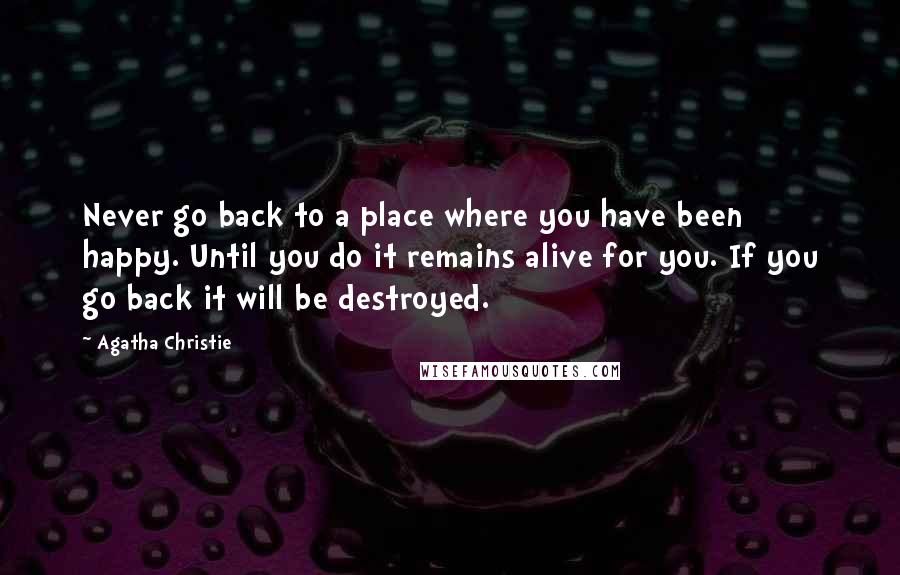 Agatha Christie Quotes: Never go back to a place where you have been happy. Until you do it remains alive for you. If you go back it will be destroyed.
