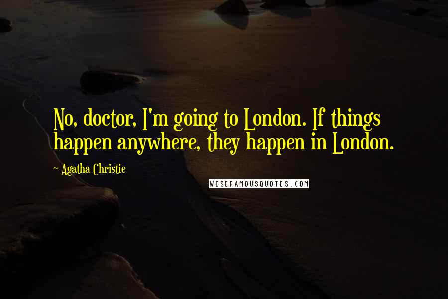 Agatha Christie Quotes: No, doctor, I'm going to London. If things happen anywhere, they happen in London.