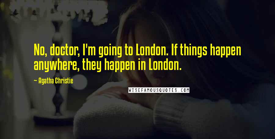 Agatha Christie Quotes: No, doctor, I'm going to London. If things happen anywhere, they happen in London.
