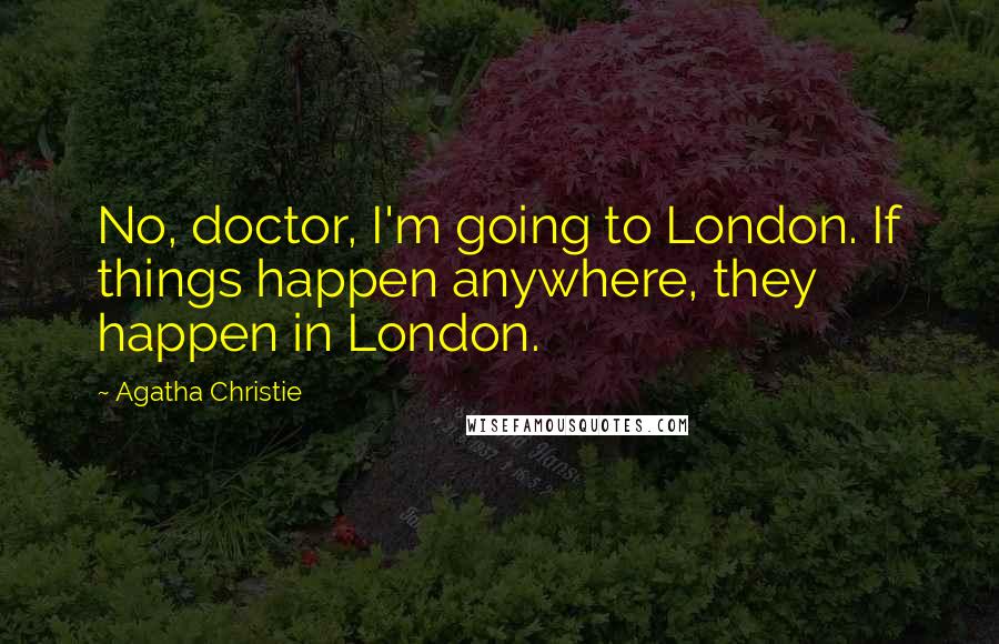 Agatha Christie Quotes: No, doctor, I'm going to London. If things happen anywhere, they happen in London.
