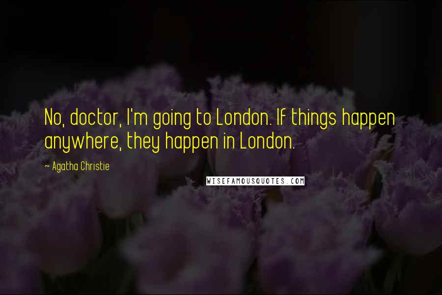 Agatha Christie Quotes: No, doctor, I'm going to London. If things happen anywhere, they happen in London.