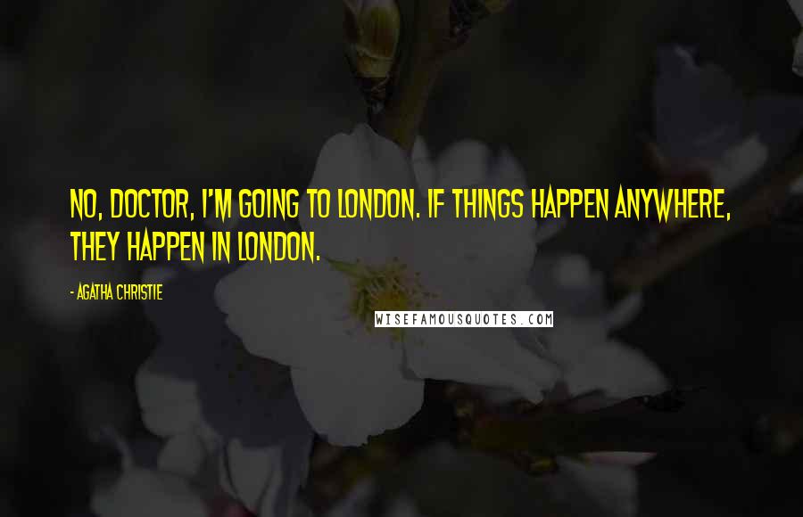Agatha Christie Quotes: No, doctor, I'm going to London. If things happen anywhere, they happen in London.