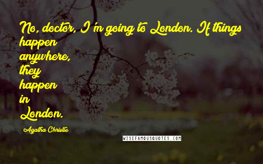 Agatha Christie Quotes: No, doctor, I'm going to London. If things happen anywhere, they happen in London.