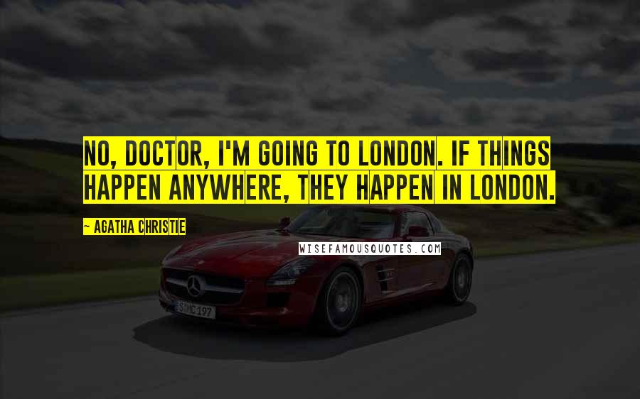 Agatha Christie Quotes: No, doctor, I'm going to London. If things happen anywhere, they happen in London.