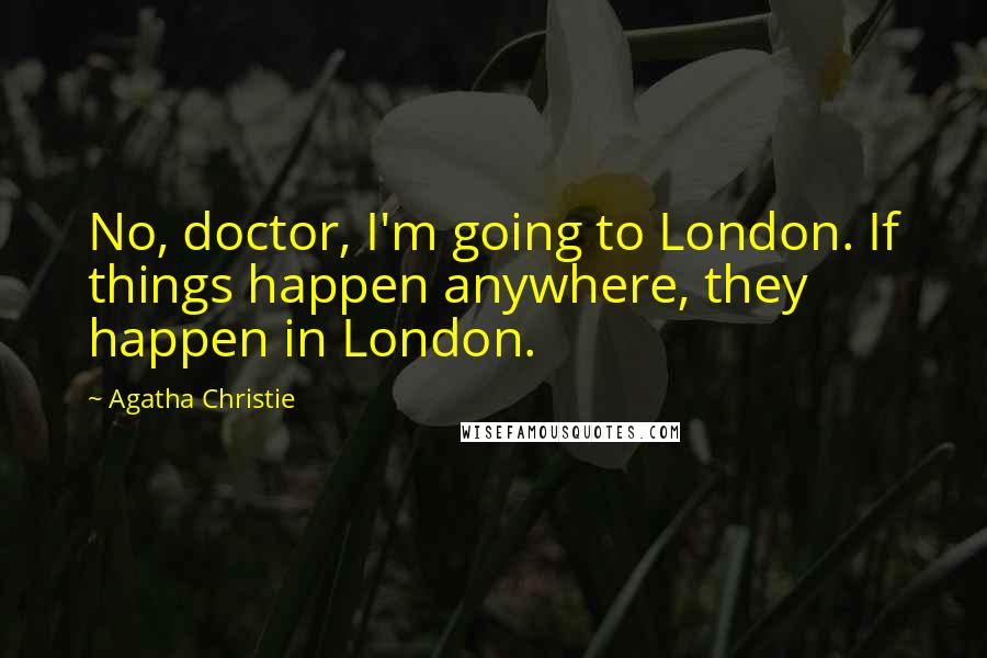 Agatha Christie Quotes: No, doctor, I'm going to London. If things happen anywhere, they happen in London.
