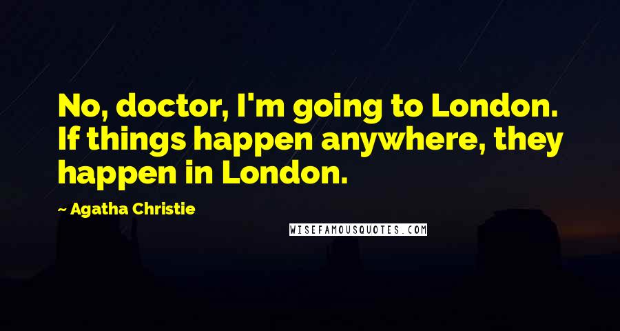 Agatha Christie Quotes: No, doctor, I'm going to London. If things happen anywhere, they happen in London.