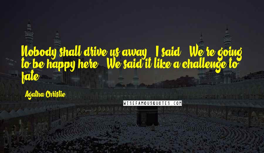 Agatha Christie Quotes: Nobody shall drive us away," I said. "We're going to be happy here." We said it like a challenge to fate.