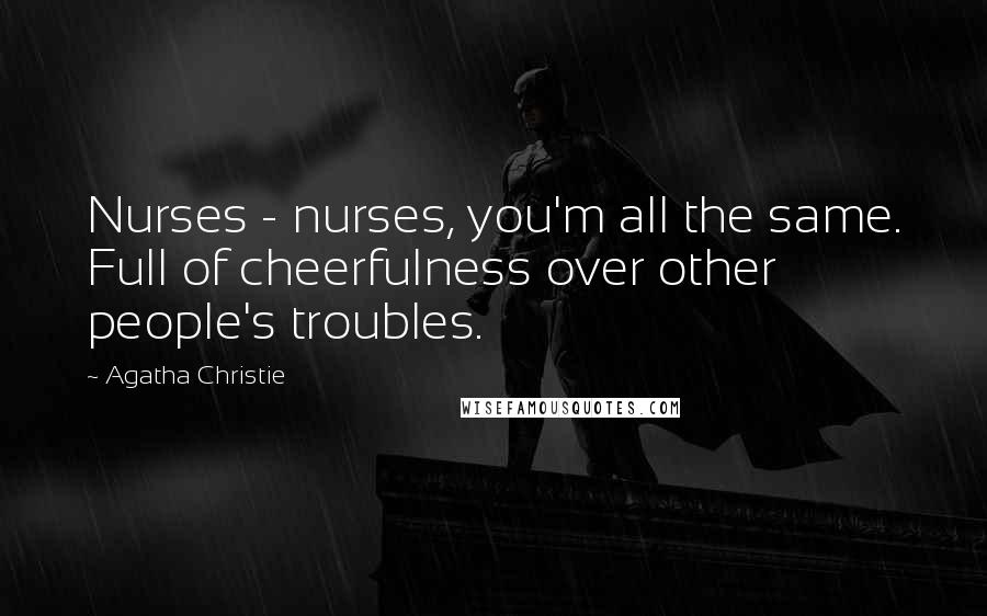 Agatha Christie Quotes: Nurses - nurses, you'm all the same. Full of cheerfulness over other people's troubles.