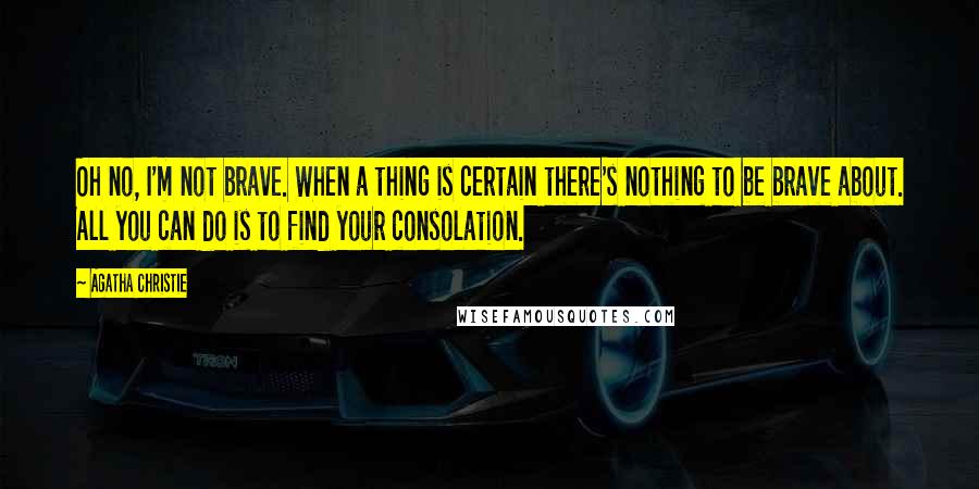 Agatha Christie Quotes: Oh no, I'm not brave. When a thing is certain there's nothing to be brave about. All you can do is to find your consolation.