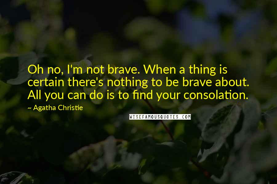 Agatha Christie Quotes: Oh no, I'm not brave. When a thing is certain there's nothing to be brave about. All you can do is to find your consolation.