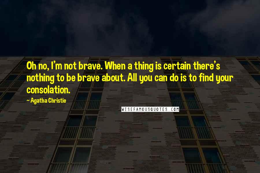 Agatha Christie Quotes: Oh no, I'm not brave. When a thing is certain there's nothing to be brave about. All you can do is to find your consolation.