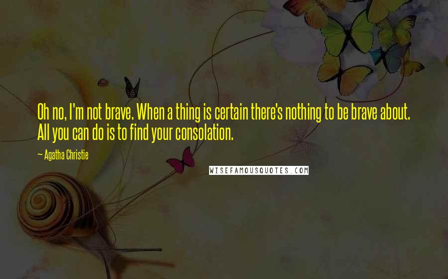Agatha Christie Quotes: Oh no, I'm not brave. When a thing is certain there's nothing to be brave about. All you can do is to find your consolation.