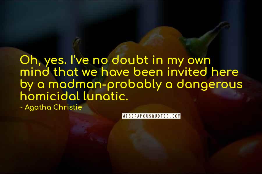 Agatha Christie Quotes: Oh, yes. I've no doubt in my own mind that we have been invited here by a madman-probably a dangerous homicidal lunatic.