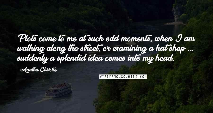 Agatha Christie Quotes: Plots come to me at such odd moments, when I am walking along the street, or examining a hat shop ... suddenly a splendid idea comes into my head.