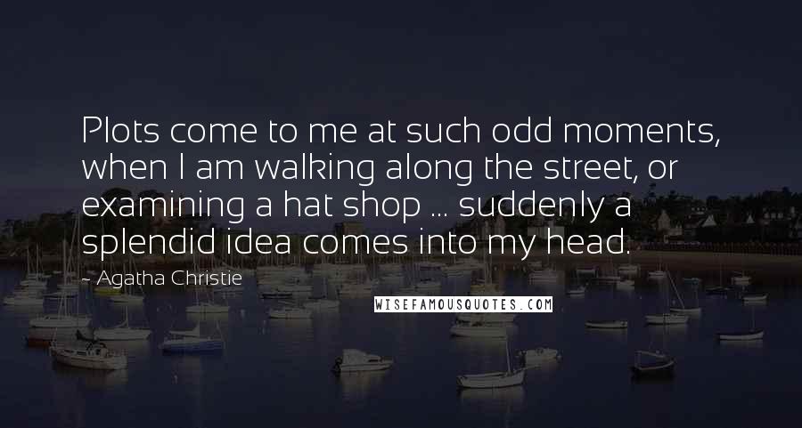 Agatha Christie Quotes: Plots come to me at such odd moments, when I am walking along the street, or examining a hat shop ... suddenly a splendid idea comes into my head.