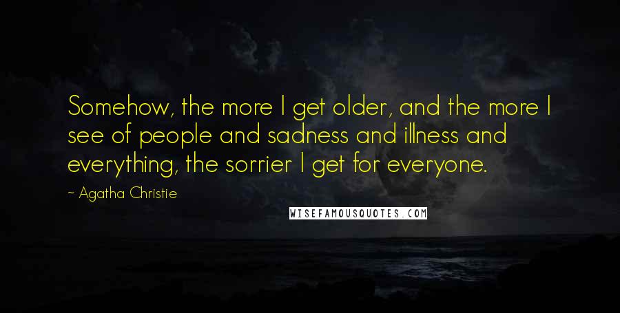 Agatha Christie Quotes: Somehow, the more I get older, and the more I see of people and sadness and illness and everything, the sorrier I get for everyone.