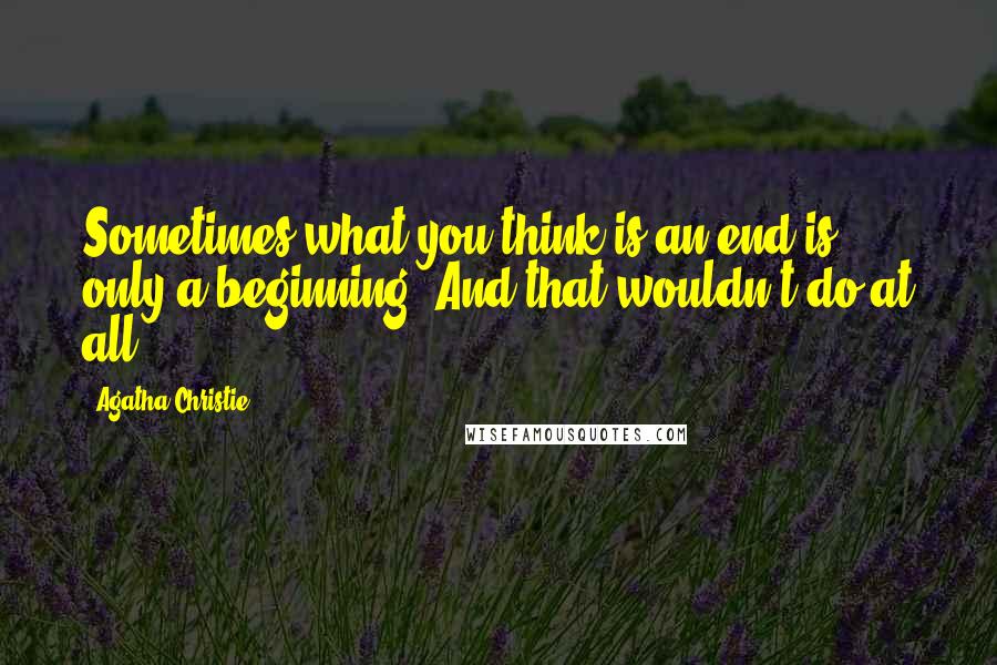 Agatha Christie Quotes: Sometimes what you think is an end is only a beginning. And that wouldn't do at all.