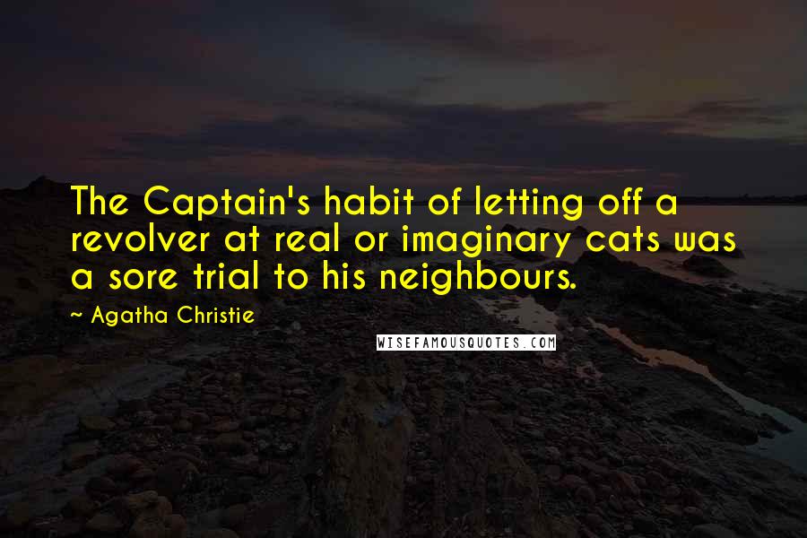 Agatha Christie Quotes: The Captain's habit of letting off a revolver at real or imaginary cats was a sore trial to his neighbours.