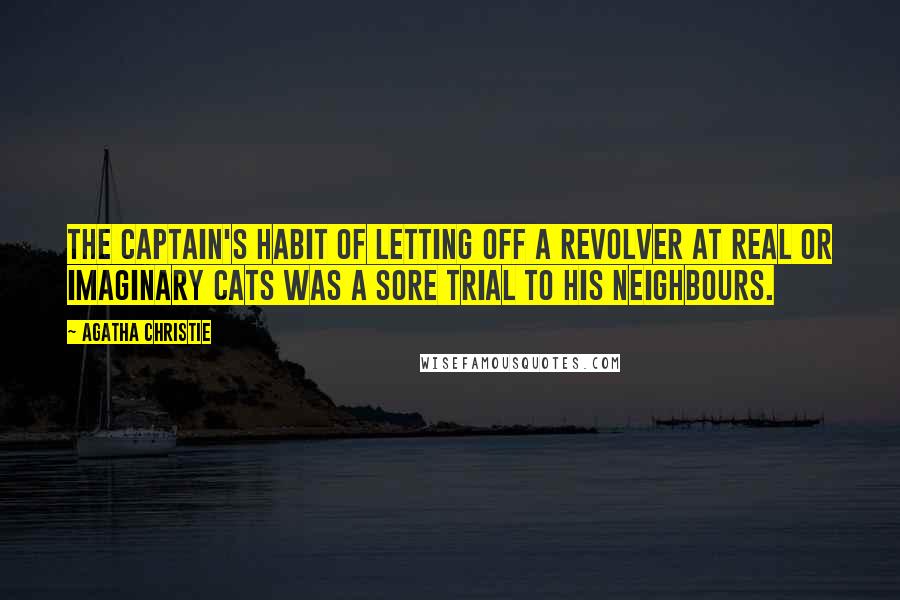 Agatha Christie Quotes: The Captain's habit of letting off a revolver at real or imaginary cats was a sore trial to his neighbours.