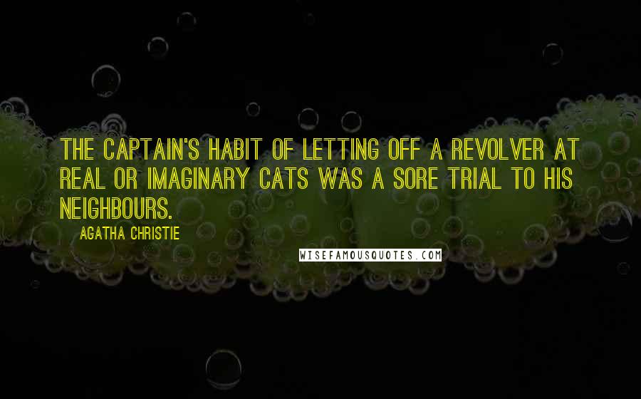 Agatha Christie Quotes: The Captain's habit of letting off a revolver at real or imaginary cats was a sore trial to his neighbours.