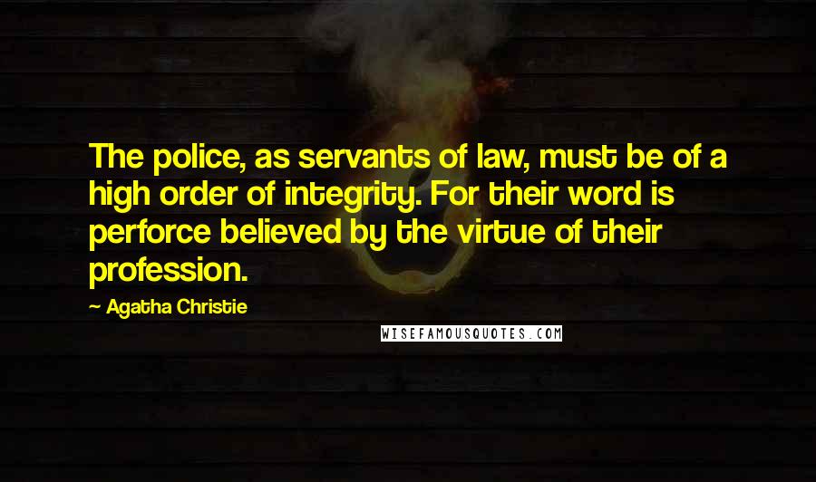 Agatha Christie Quotes: The police, as servants of law, must be of a high order of integrity. For their word is perforce believed by the virtue of their profession.