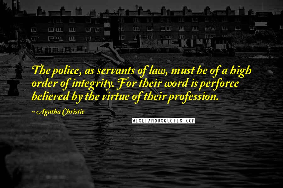 Agatha Christie Quotes: The police, as servants of law, must be of a high order of integrity. For their word is perforce believed by the virtue of their profession.