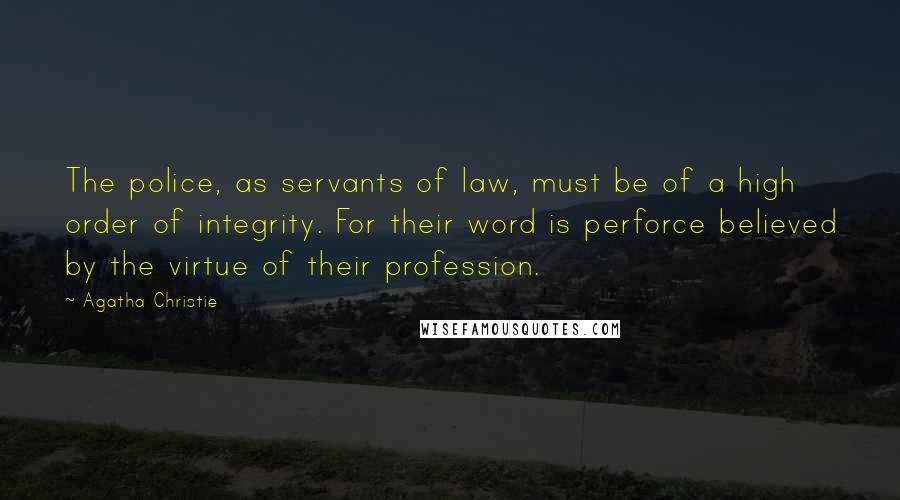 Agatha Christie Quotes: The police, as servants of law, must be of a high order of integrity. For their word is perforce believed by the virtue of their profession.