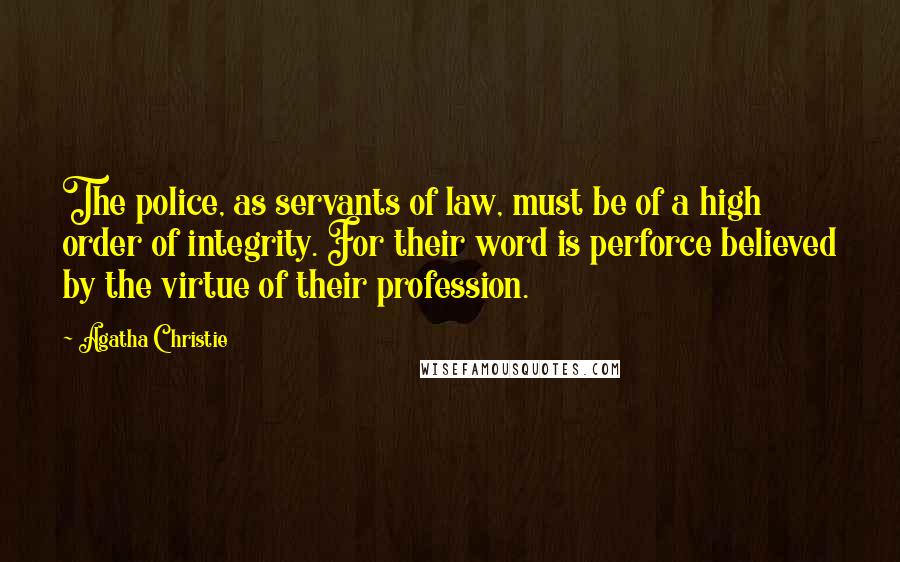Agatha Christie Quotes: The police, as servants of law, must be of a high order of integrity. For their word is perforce believed by the virtue of their profession.