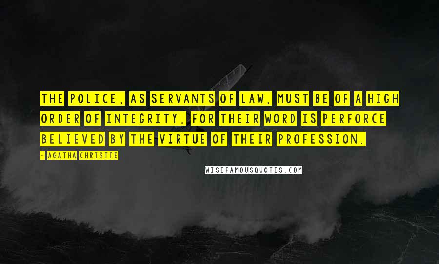 Agatha Christie Quotes: The police, as servants of law, must be of a high order of integrity. For their word is perforce believed by the virtue of their profession.