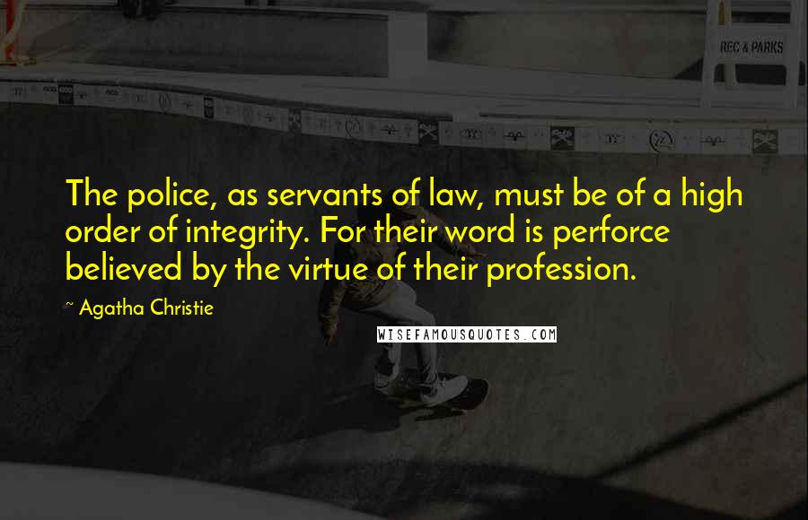Agatha Christie Quotes: The police, as servants of law, must be of a high order of integrity. For their word is perforce believed by the virtue of their profession.