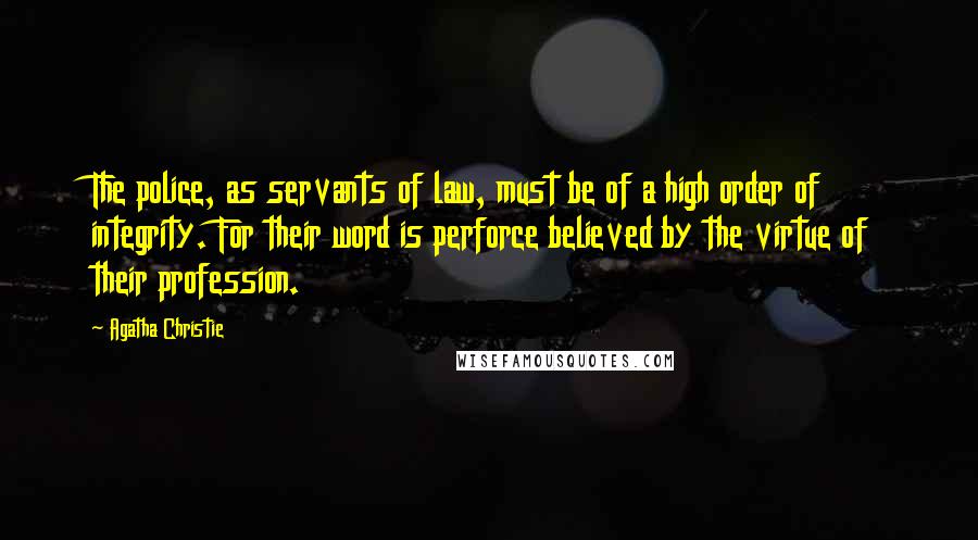 Agatha Christie Quotes: The police, as servants of law, must be of a high order of integrity. For their word is perforce believed by the virtue of their profession.