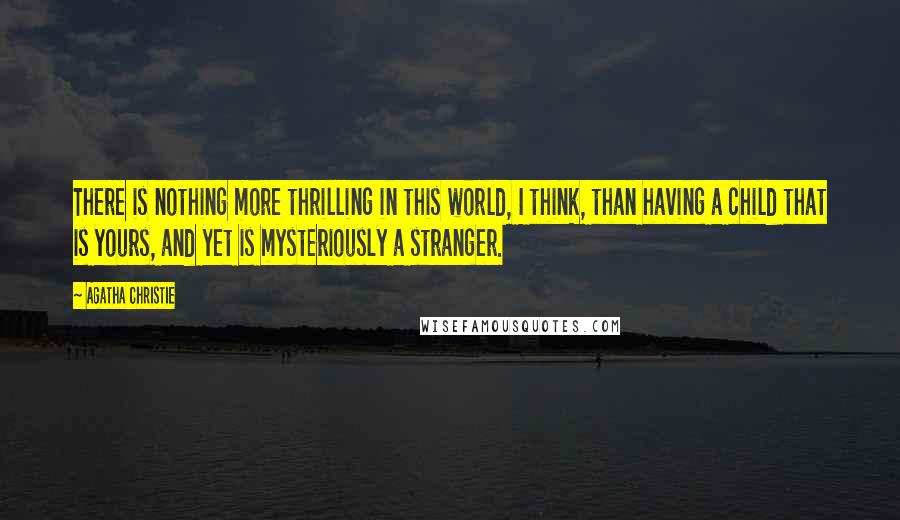 Agatha Christie Quotes: There is nothing more thrilling in this world, I think, than having a child that is yours, and yet is mysteriously a stranger.