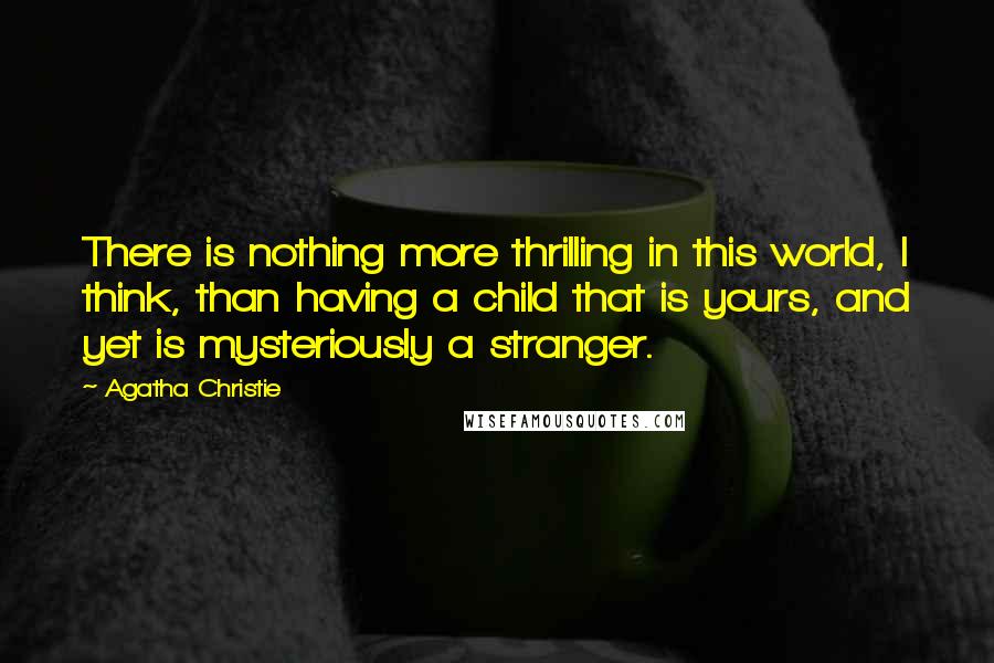 Agatha Christie Quotes: There is nothing more thrilling in this world, I think, than having a child that is yours, and yet is mysteriously a stranger.