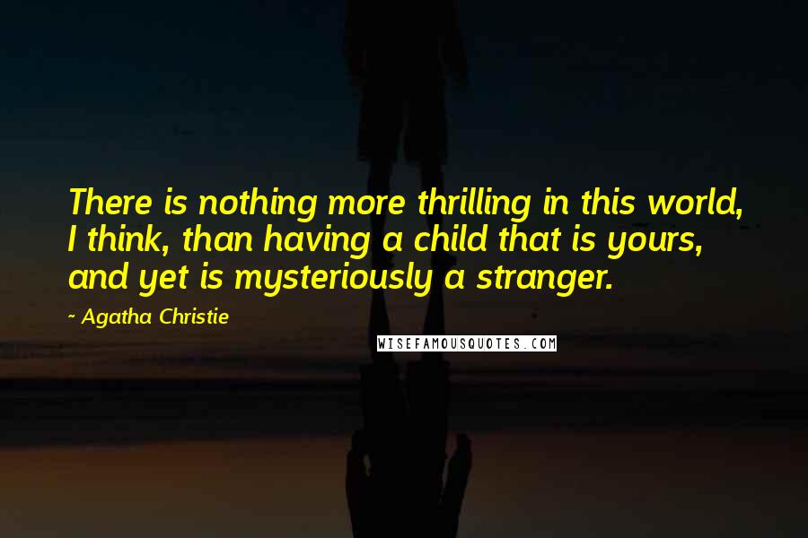 Agatha Christie Quotes: There is nothing more thrilling in this world, I think, than having a child that is yours, and yet is mysteriously a stranger.