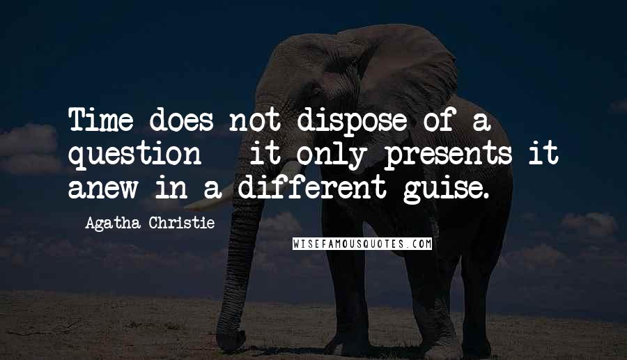 Agatha Christie Quotes: Time does not dispose of a question - it only presents it anew in a different guise.