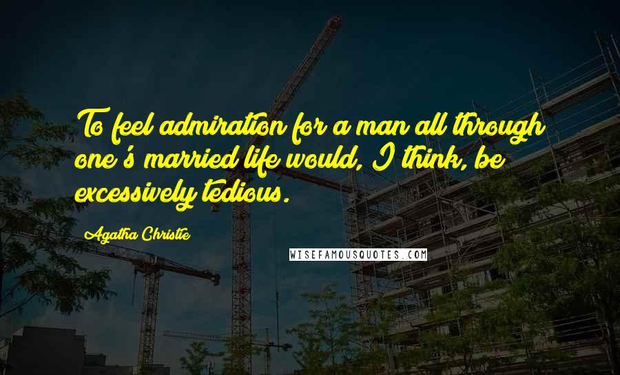 Agatha Christie Quotes: To feel admiration for a man all through one's married life would, I think, be excessively tedious.