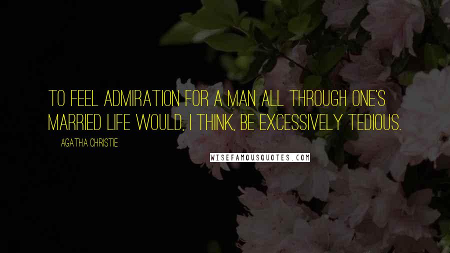 Agatha Christie Quotes: To feel admiration for a man all through one's married life would, I think, be excessively tedious.